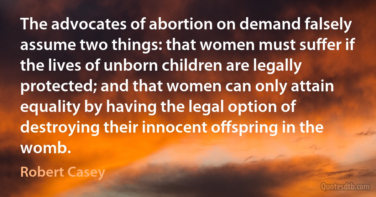 The advocates of abortion on demand falsely assume two things: that women must suffer if the lives of unborn children are legally protected; and that women can only attain equality by having the legal option of destroying their innocent offspring in the womb. (Robert Casey)