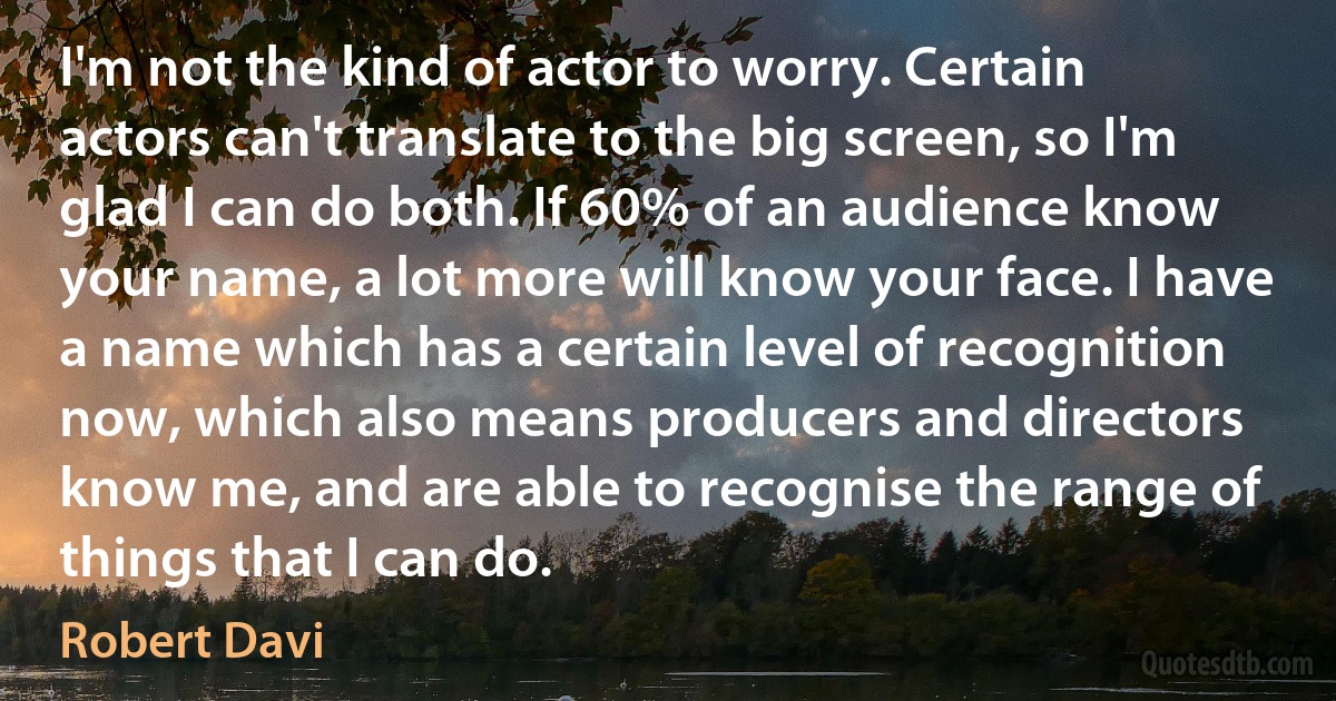 I'm not the kind of actor to worry. Certain actors can't translate to the big screen, so I'm glad I can do both. If 60% of an audience know your name, a lot more will know your face. I have a name which has a certain level of recognition now, which also means producers and directors know me, and are able to recognise the range of things that I can do. (Robert Davi)