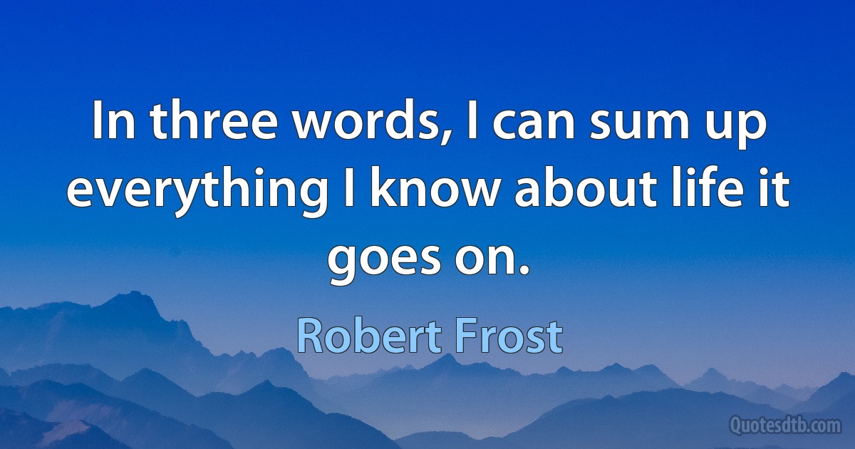 In three words, I can sum up everything I know about life it goes on. (Robert Frost)