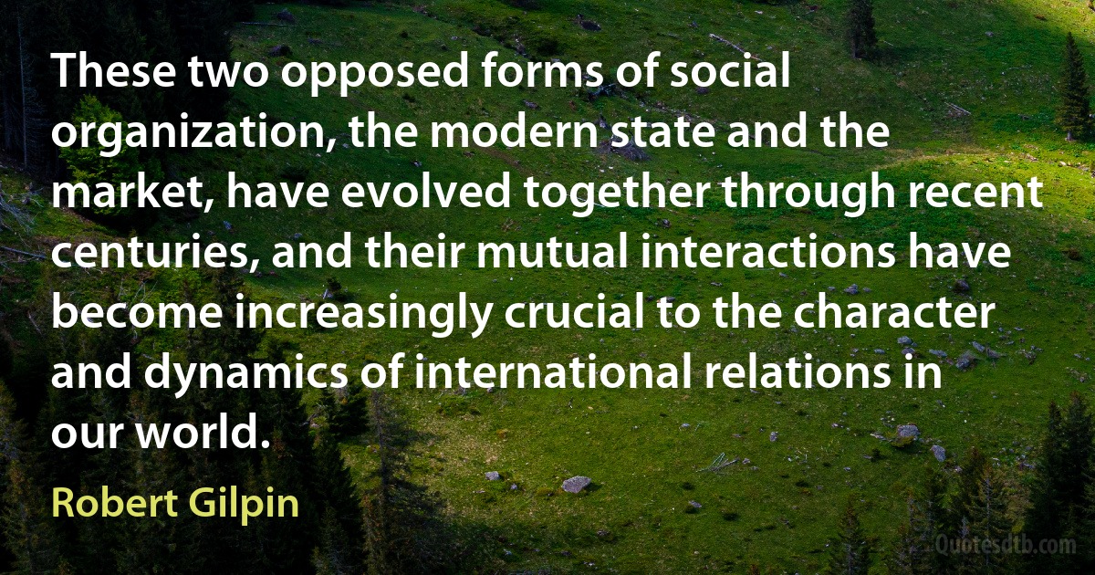 These two opposed forms of social organization, the modern state and the market, have evolved together through recent centuries, and their mutual interactions have become increasingly crucial to the character and dynamics of international relations in our world. (Robert Gilpin)