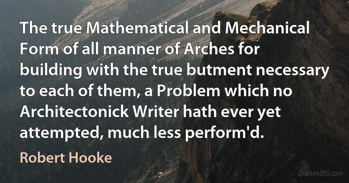 The true Mathematical and Mechanical Form of all manner of Arches for building with the true butment necessary to each of them, a Problem which no Architectonick Writer hath ever yet attempted, much less perform'd. (Robert Hooke)