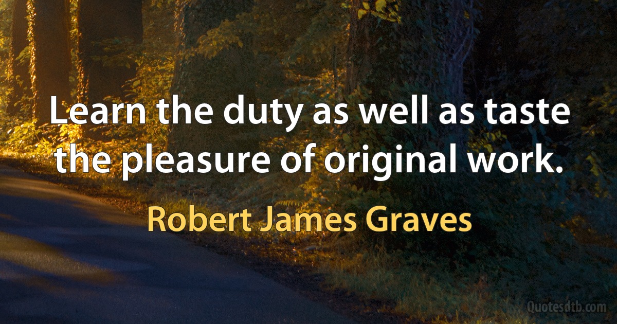 Learn the duty as well as taste the pleasure of original work. (Robert James Graves)