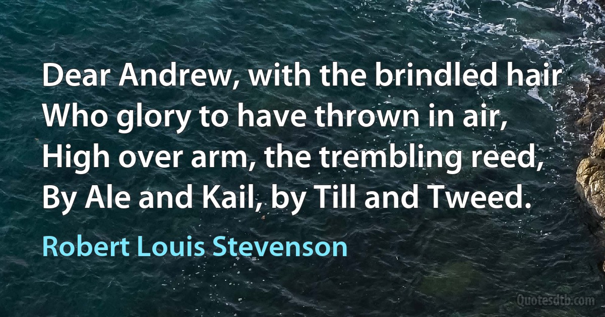 Dear Andrew, with the brindled hair
Who glory to have thrown in air,
High over arm, the trembling reed,
By Ale and Kail, by Till and Tweed. (Robert Louis Stevenson)