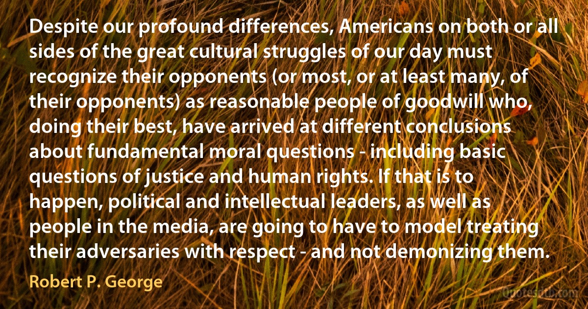 Despite our profound differences, Americans on both or all sides of the great cultural struggles of our day must recognize their opponents (or most, or at least many, of their opponents) as reasonable people of goodwill who, doing their best, have arrived at different conclusions about fundamental moral questions - including basic questions of justice and human rights. If that is to happen, political and intellectual leaders, as well as people in the media, are going to have to model treating their adversaries with respect - and not demonizing them. (Robert P. George)