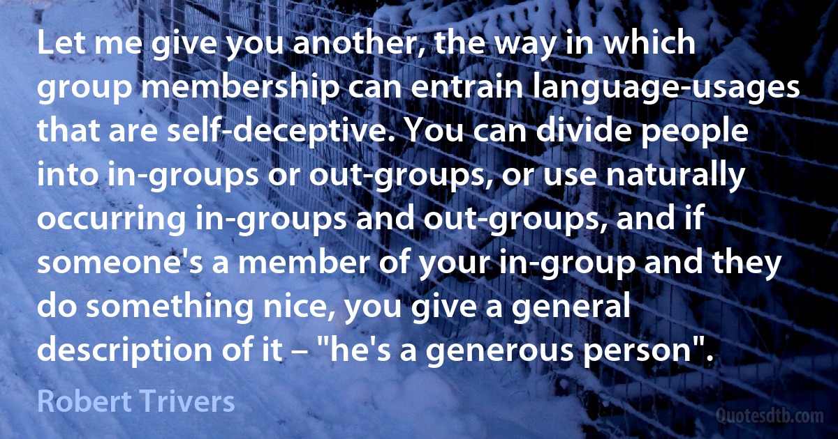 Let me give you another, the way in which group membership can entrain language-usages that are self-deceptive. You can divide people into in-groups or out-groups, or use naturally occurring in-groups and out-groups, and if someone's a member of your in-group and they do something nice, you give a general description of it – "he's a generous person". (Robert Trivers)