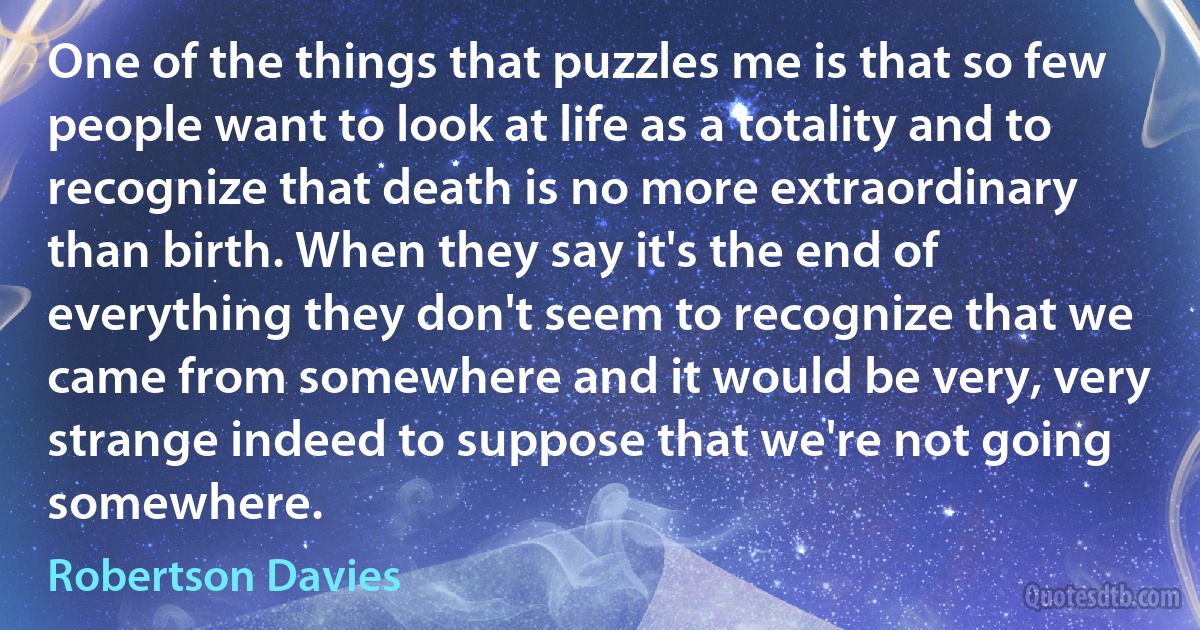 One of the things that puzzles me is that so few people want to look at life as a totality and to recognize that death is no more extraordinary than birth. When they say it's the end of everything they don't seem to recognize that we came from somewhere and it would be very, very strange indeed to suppose that we're not going somewhere. (Robertson Davies)