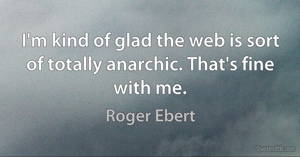 I'm kind of glad the web is sort of totally anarchic. That's fine with me. (Roger Ebert)