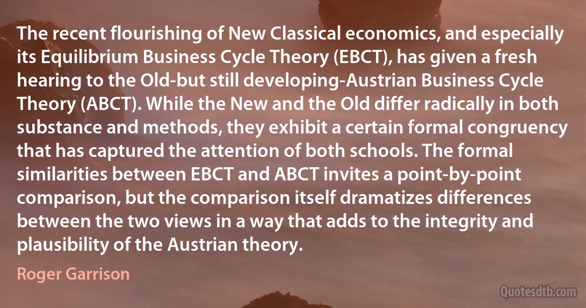 The recent flourishing of New Classical economics, and especially its Equilibrium Business Cycle Theory (EBCT), has given a fresh hearing to the Old-but still developing-Austrian Business Cycle Theory (ABCT). While the New and the Old differ radically in both substance and methods, they exhibit a certain formal congruency that has captured the attention of both schools. The formal similarities between EBCT and ABCT invites a point-by-point comparison, but the comparison itself dramatizes differences between the two views in a way that adds to the integrity and plausibility of the Austrian theory. (Roger Garrison)