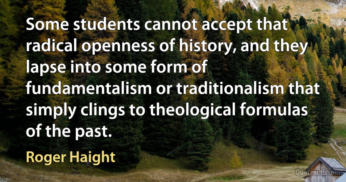 Some students cannot accept that radical openness of history, and they lapse into some form of fundamentalism or traditionalism that simply clings to theological formulas of the past. (Roger Haight)