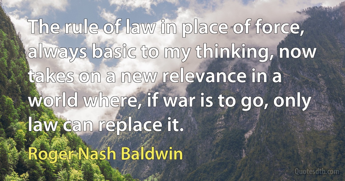 The rule of law in place of force, always basic to my thinking, now takes on a new relevance in a world where, if war is to go, only law can replace it. (Roger Nash Baldwin)