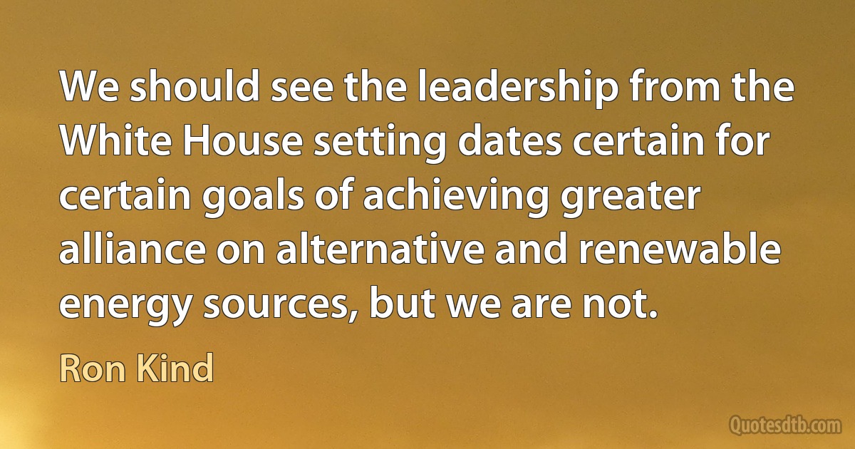 We should see the leadership from the White House setting dates certain for certain goals of achieving greater alliance on alternative and renewable energy sources, but we are not. (Ron Kind)