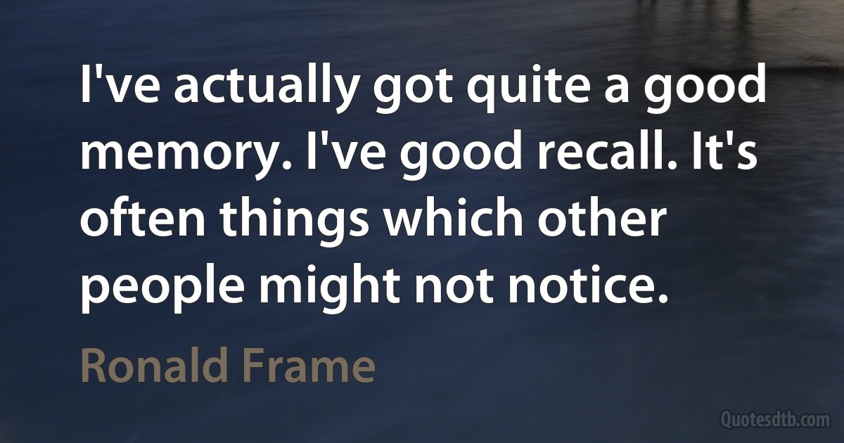 I've actually got quite a good memory. I've good recall. It's often things which other people might not notice. (Ronald Frame)