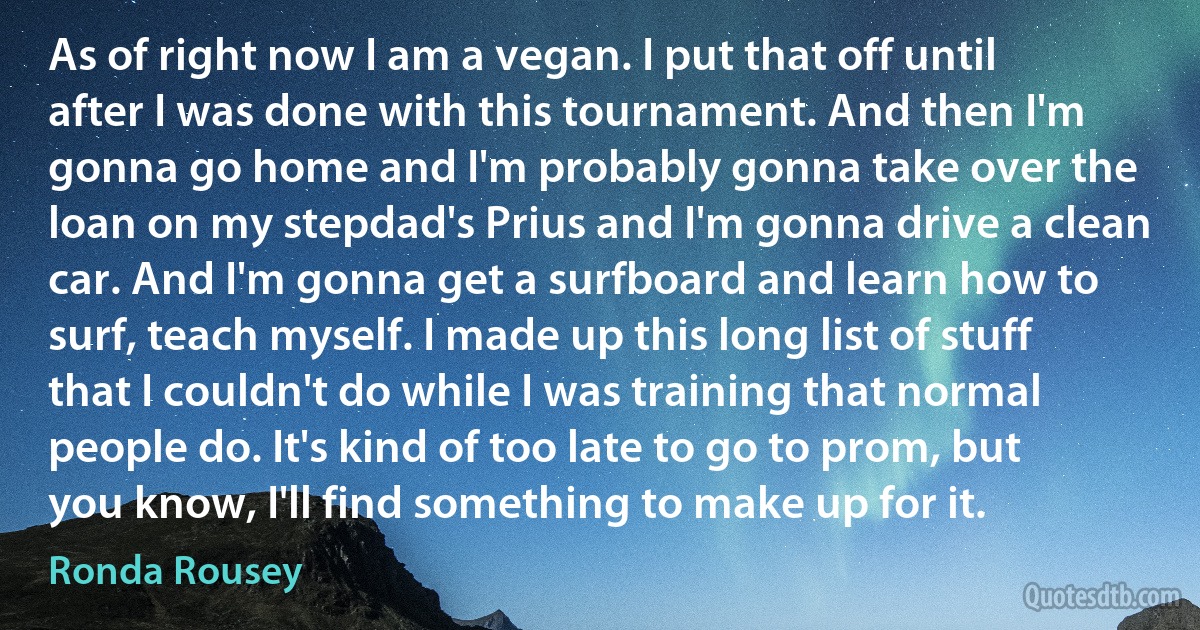 As of right now I am a vegan. I put that off until after I was done with this tournament. And then I'm gonna go home and I'm probably gonna take over the loan on my stepdad's Prius and I'm gonna drive a clean car. And I'm gonna get a surfboard and learn how to surf, teach myself. I made up this long list of stuff that I couldn't do while I was training that normal people do. It's kind of too late to go to prom, but you know, I'll find something to make up for it. (Ronda Rousey)