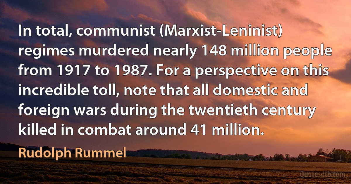 In total, communist (Marxist-Leninist) regimes murdered nearly 148 million people from 1917 to 1987. For a perspective on this incredible toll, note that all domestic and foreign wars during the twentieth century killed in combat around 41 million. (Rudolph Rummel)