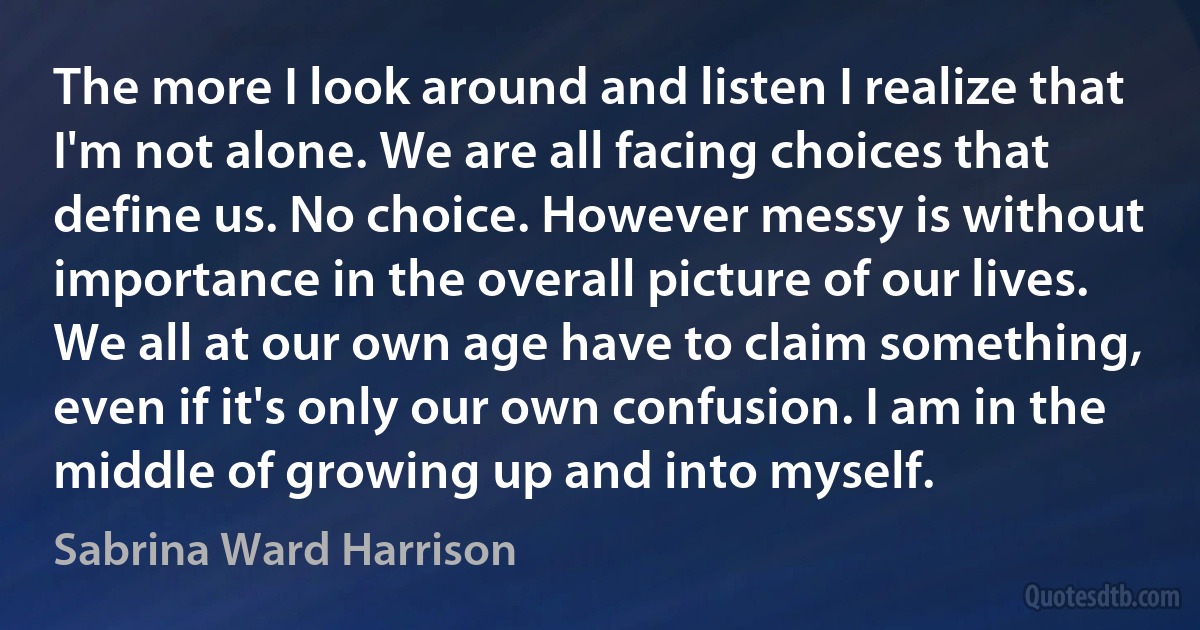 The more I look around and listen I realize that I'm not alone. We are all facing choices that define us. No choice. However messy is without importance in the overall picture of our lives. We all at our own age have to claim something, even if it's only our own confusion. I am in the middle of growing up and into myself. (Sabrina Ward Harrison)