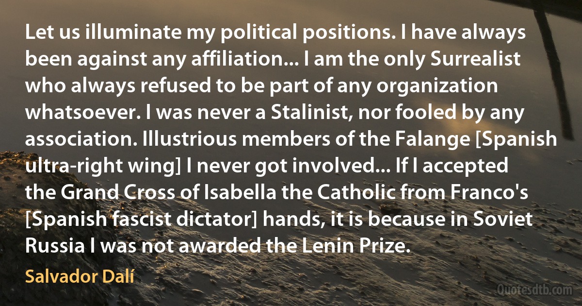 Let us illuminate my political positions. I have always been against any affiliation... I am the only Surrealist who always refused to be part of any organization whatsoever. I was never a Stalinist, nor fooled by any association. Illustrious members of the Falange [Spanish ultra-right wing] I never got involved... If I accepted the Grand Cross of Isabella the Catholic from Franco's [Spanish fascist dictator] hands, it is because in Soviet Russia I was not awarded the Lenin Prize. (Salvador Dalí)