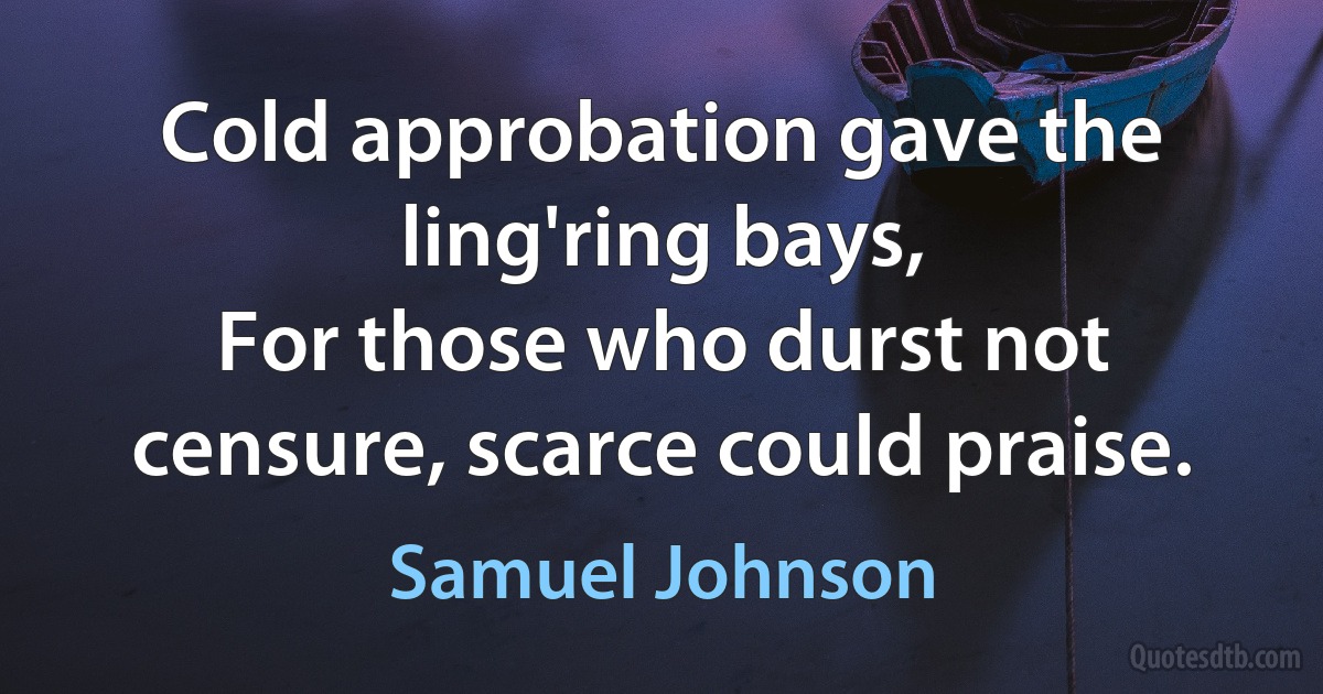 Cold approbation gave the ling'ring bays,
For those who durst not censure, scarce could praise. (Samuel Johnson)