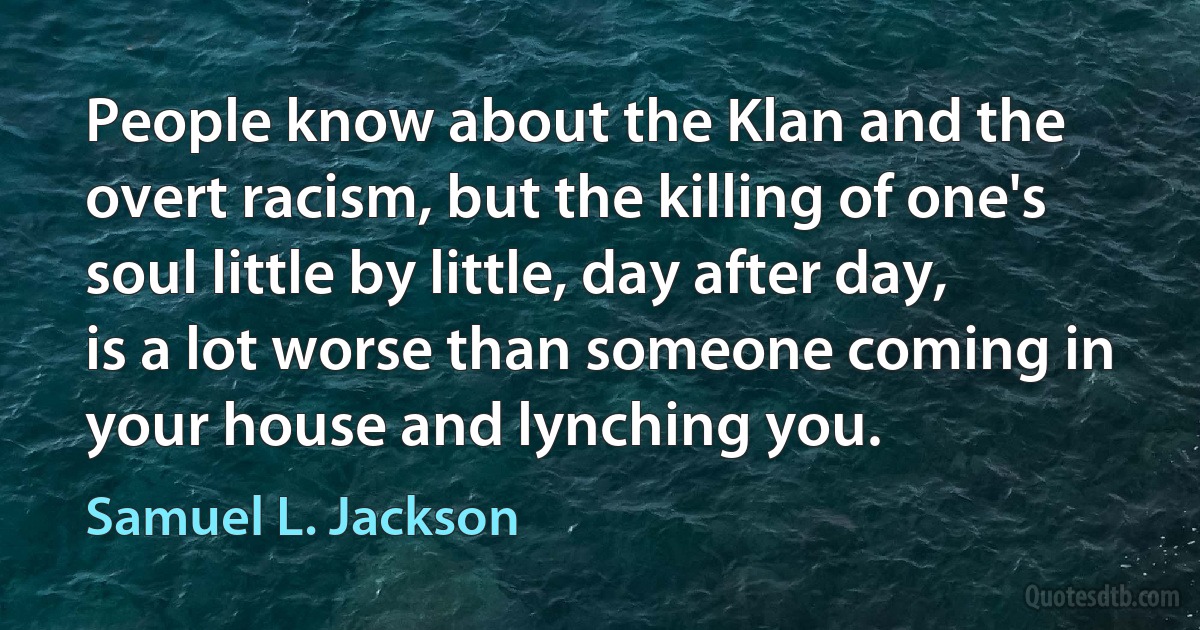 People know about the Klan and the overt racism, but the killing of one's soul little by little, day after day, is a lot worse than someone coming in your house and lynching you. (Samuel L. Jackson)