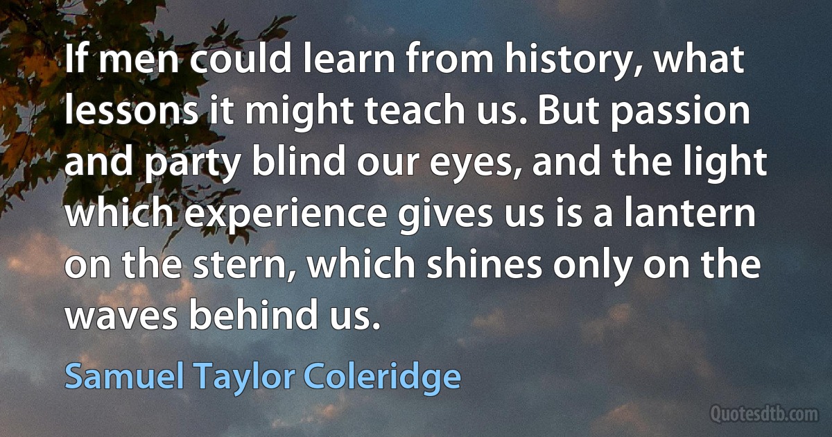 If men could learn from history, what lessons it might teach us. But passion and party blind our eyes, and the light which experience gives us is a lantern on the stern, which shines only on the waves behind us. (Samuel Taylor Coleridge)