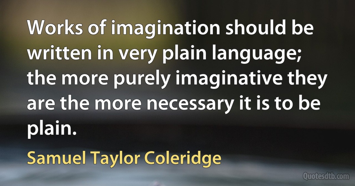 Works of imagination should be written in very plain language; the more purely imaginative they are the more necessary it is to be plain. (Samuel Taylor Coleridge)