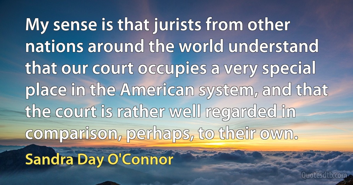 My sense is that jurists from other nations around the world understand that our court occupies a very special place in the American system, and that the court is rather well regarded in comparison, perhaps, to their own. (Sandra Day O'Connor)