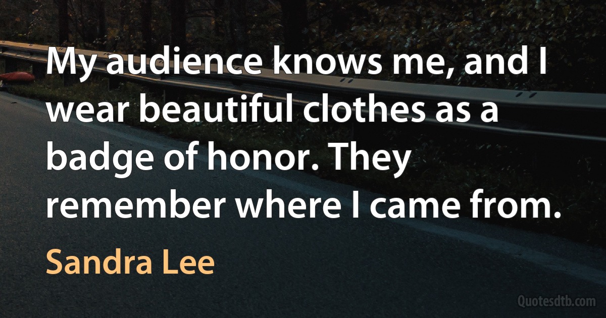 My audience knows me, and I wear beautiful clothes as a badge of honor. They remember where I came from. (Sandra Lee)