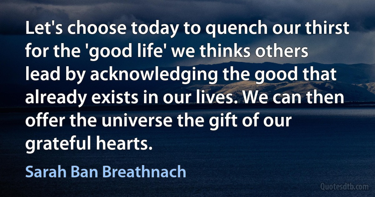 Let's choose today to quench our thirst for the 'good life' we thinks others lead by acknowledging the good that already exists in our lives. We can then offer the universe the gift of our grateful hearts. (Sarah Ban Breathnach)