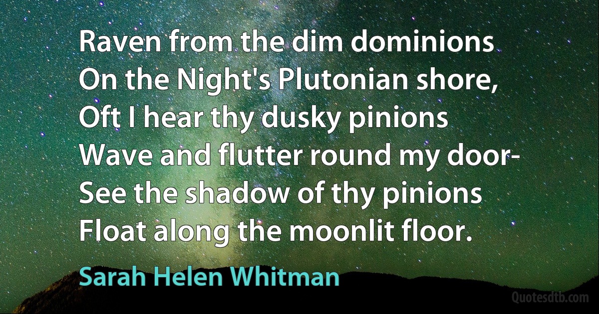 Raven from the dim dominions
On the Night's Plutonian shore,
Oft I hear thy dusky pinions
Wave and flutter round my door-
See the shadow of thy pinions
Float along the moonlit floor. (Sarah Helen Whitman)