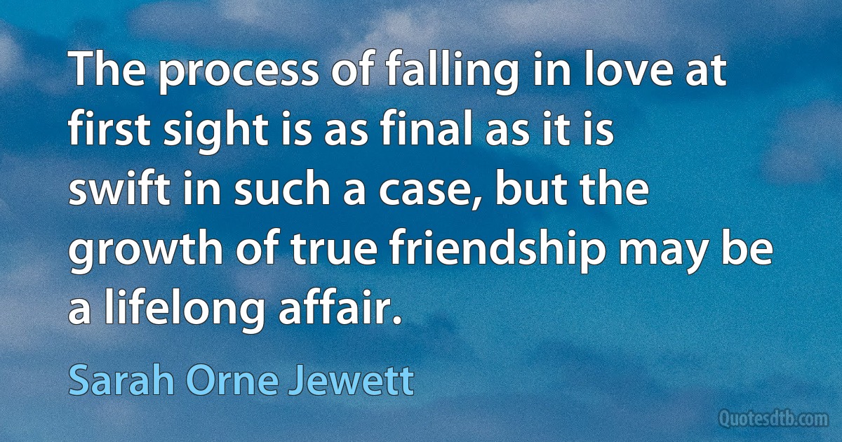 The process of falling in love at first sight is as final as it is swift in such a case, but the growth of true friendship may be a lifelong affair. (Sarah Orne Jewett)