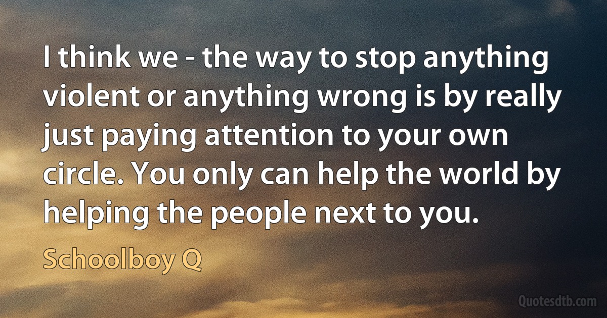 I think we - the way to stop anything violent or anything wrong is by really just paying attention to your own circle. You only can help the world by helping the people next to you. (Schoolboy Q)