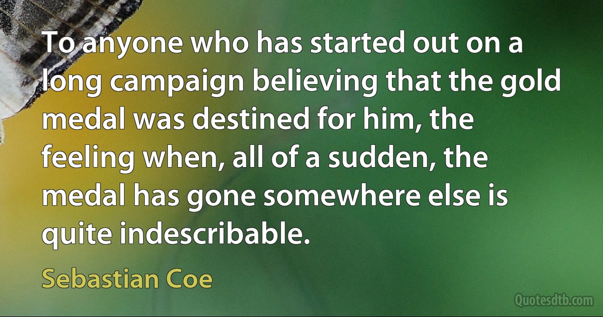 To anyone who has started out on a long campaign believing that the gold medal was destined for him, the feeling when, all of a sudden, the medal has gone somewhere else is quite indescribable. (Sebastian Coe)