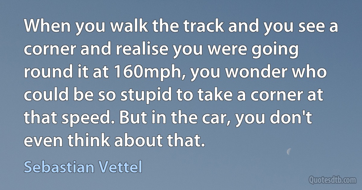 When you walk the track and you see a corner and realise you were going round it at 160mph, you wonder who could be so stupid to take a corner at that speed. But in the car, you don't even think about that. (Sebastian Vettel)