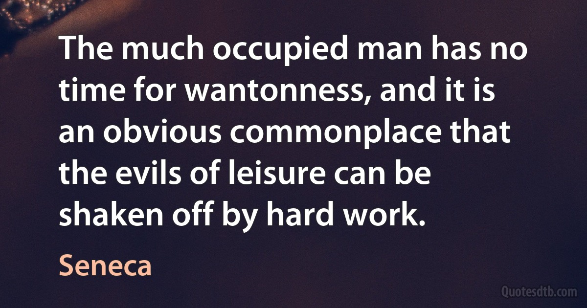 The much occupied man has no time for wantonness, and it is an obvious commonplace that the evils of leisure can be shaken off by hard work. (Seneca)