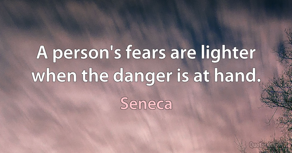 A person's fears are lighter when the danger is at hand. (Seneca)