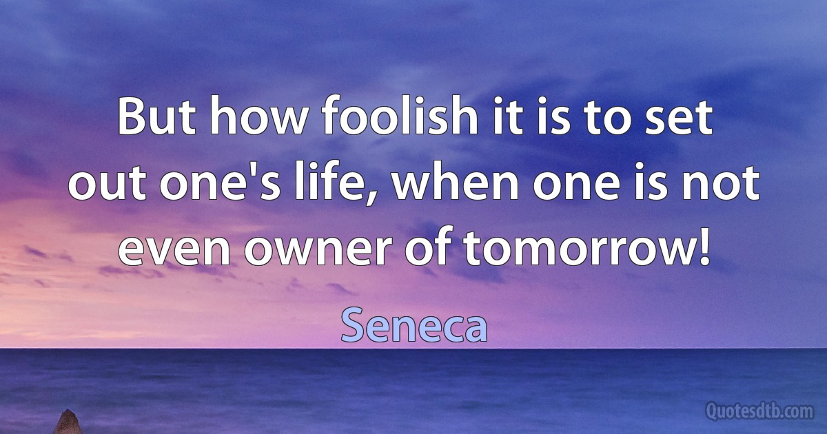 But how foolish it is to set out one's life, when one is not even owner of tomorrow! (Seneca)