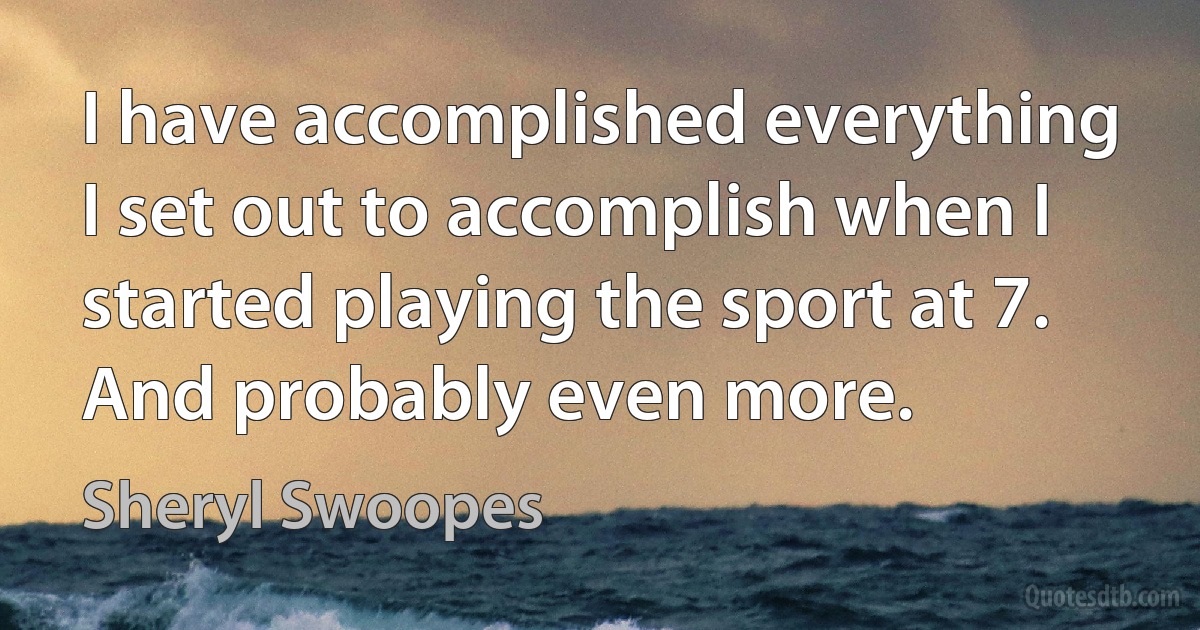 I have accomplished everything I set out to accomplish when I started playing the sport at 7. And probably even more. (Sheryl Swoopes)