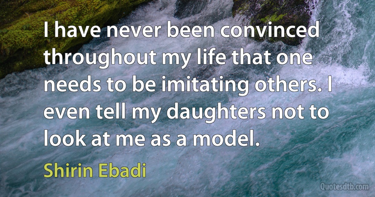 I have never been convinced throughout my life that one needs to be imitating others. I even tell my daughters not to look at me as a model. (Shirin Ebadi)