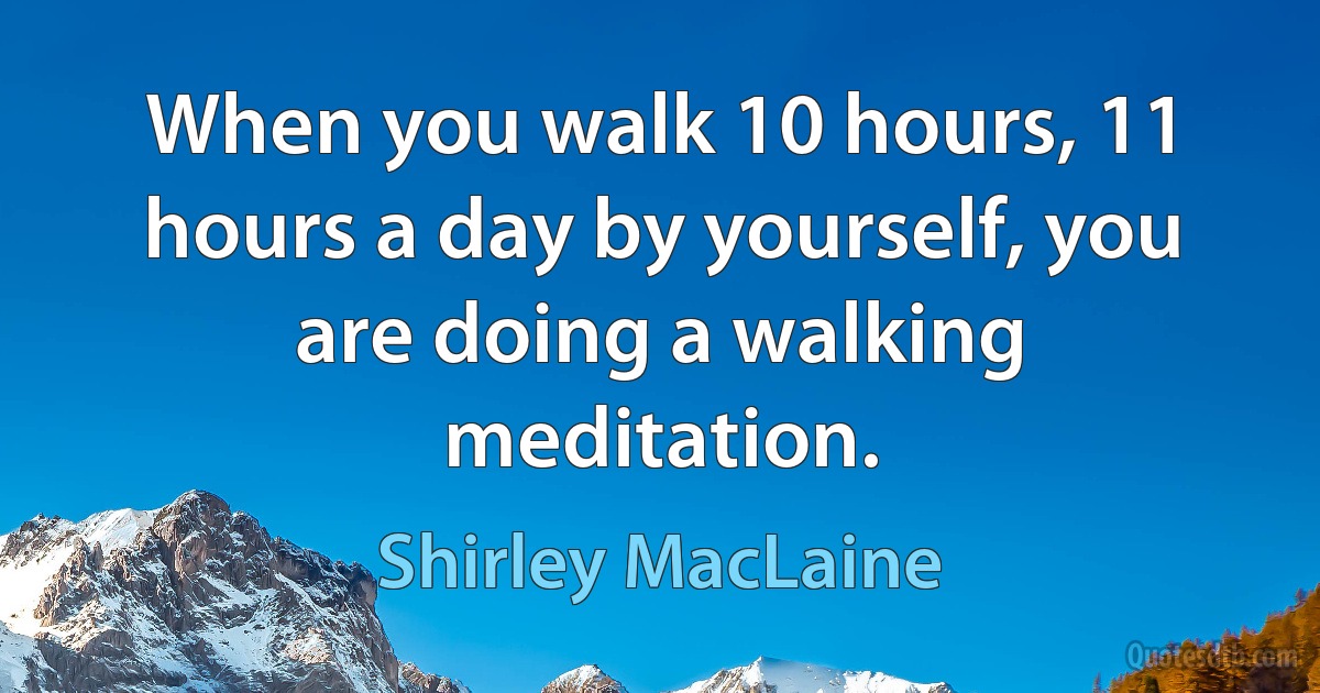 When you walk 10 hours, 11 hours a day by yourself, you are doing a walking meditation. (Shirley MacLaine)