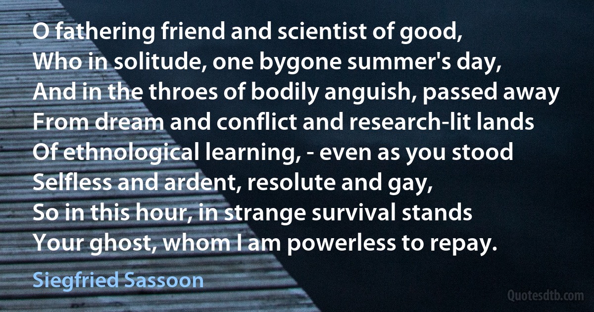 O fathering friend and scientist of good,
Who in solitude, one bygone summer's day,
And in the throes of bodily anguish, passed away
From dream and conflict and research-lit lands
Of ethnological learning, - even as you stood
Selfless and ardent, resolute and gay,
So in this hour, in strange survival stands
Your ghost, whom I am powerless to repay. (Siegfried Sassoon)