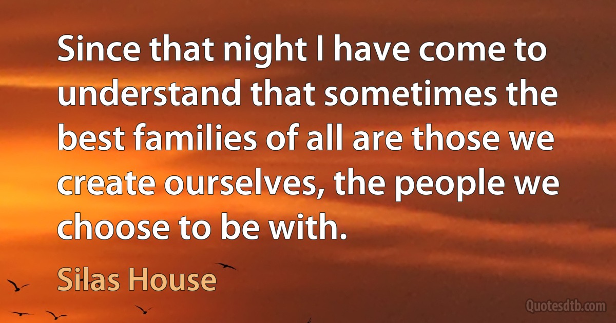 Since that night I have come to understand that sometimes the best families of all are those we create ourselves, the people we choose to be with. (Silas House)