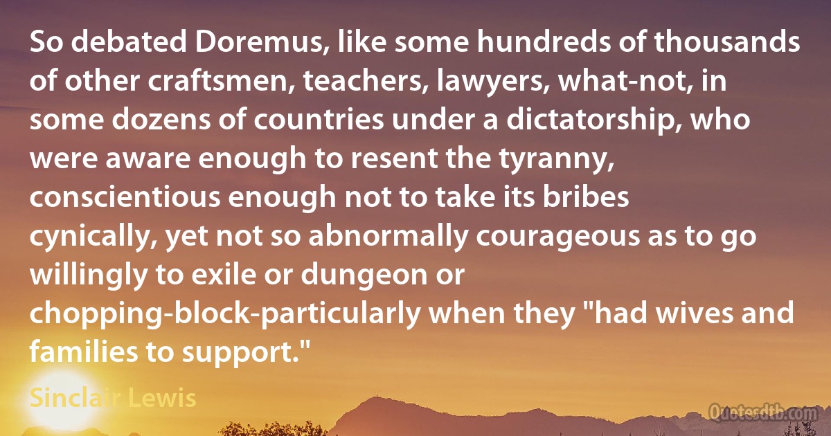 So debated Doremus, like some hundreds of thousands of other craftsmen, teachers, lawyers, what-not, in some dozens of countries under a dictatorship, who were aware enough to resent the tyranny, conscientious enough not to take its bribes cynically, yet not so abnormally courageous as to go willingly to exile or dungeon or chopping-block-particularly when they "had wives and families to support." (Sinclair Lewis)