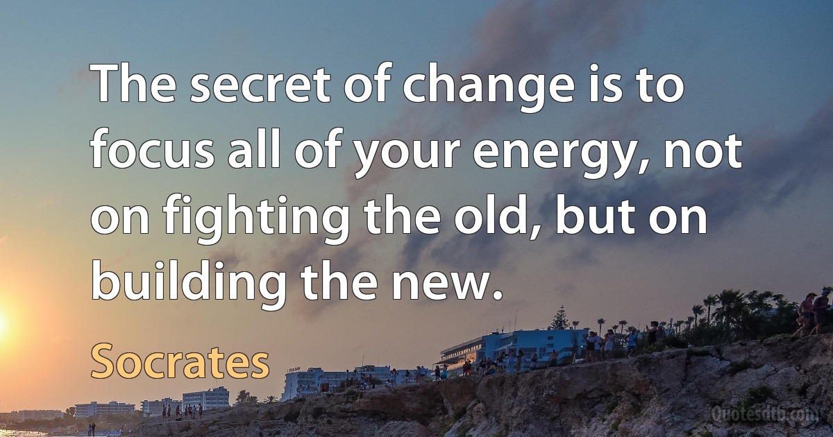 The secret of change is to focus all of your energy, not on fighting the old, but on building the new. (Socrates)