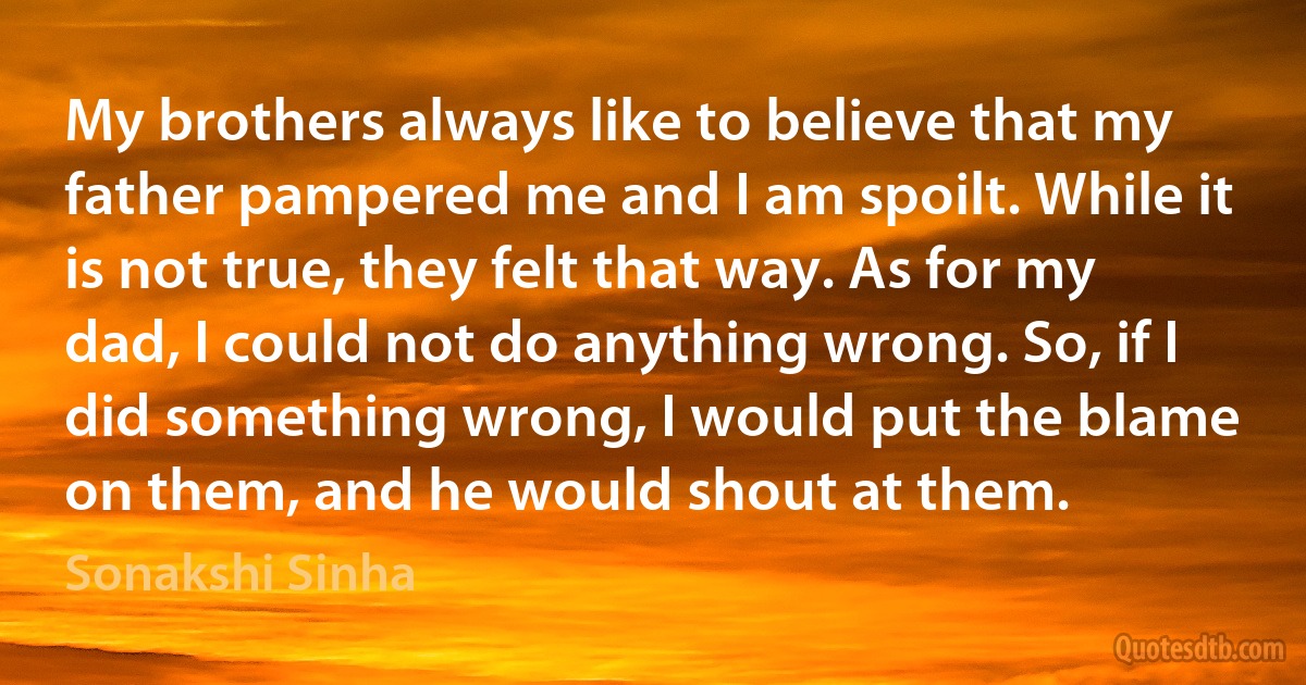 My brothers always like to believe that my father pampered me and I am spoilt. While it is not true, they felt that way. As for my dad, I could not do anything wrong. So, if I did something wrong, I would put the blame on them, and he would shout at them. (Sonakshi Sinha)