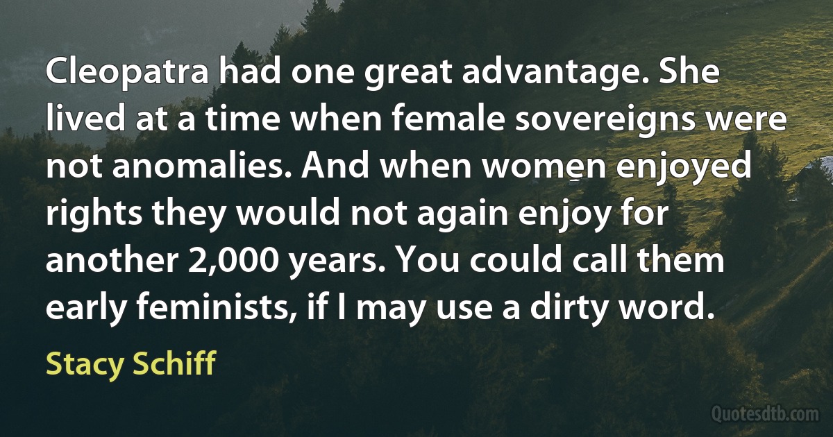 Cleopatra had one great advantage. She lived at a time when female sovereigns were not anomalies. And when women enjoyed rights they would not again enjoy for another 2,000 years. You could call them early feminists, if I may use a dirty word. (Stacy Schiff)