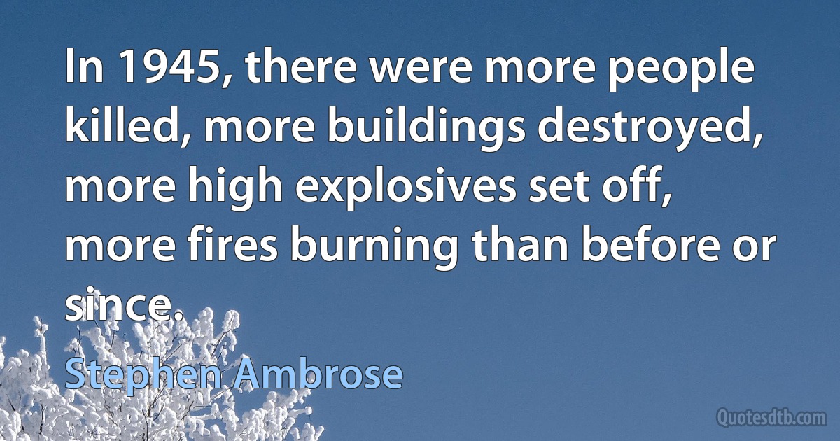 In 1945, there were more people killed, more buildings destroyed, more high explosives set off, more fires burning than before or since. (Stephen Ambrose)