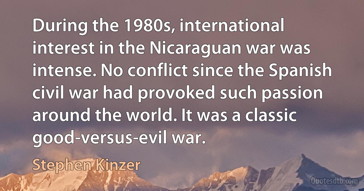 During the 1980s, international interest in the Nicaraguan war was intense. No conflict since the Spanish civil war had provoked such passion around the world. It was a classic good-versus-evil war. (Stephen Kinzer)