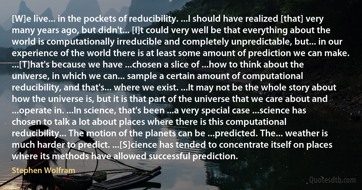 [W]e live... in the pockets of reducibility. ...I should have realized [that] very many years ago, but didn't... [I]t could very well be that everything about the world is computationally irreducible and completely unpredictable, but... in our experience of the world there is at least some amount of prediction we can make. ...[T]hat's because we have ...chosen a slice of ...how to think about the universe, in which we can... sample a certain amount of computational reducibility, and that's... where we exist. ...It may not be the whole story about how the universe is, but it is that part of the universe that we care about and ...operate in. ...In science, that's been ...a very special case ...science has chosen to talk a lot about places where there is this computational reducibility... The motion of the planets can be ...predicted. The... weather is much harder to predict. ...[S]cience has tended to concentrate itself on places where its methods have allowed successful prediction. (Stephen Wolfram)