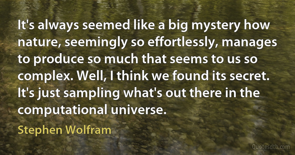 It's always seemed like a big mystery how nature, seemingly so effortlessly, manages to produce so much that seems to us so complex. Well, I think we found its secret. It's just sampling what's out there in the computational universe. (Stephen Wolfram)