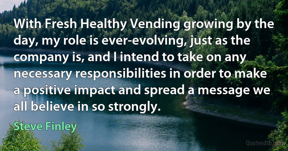 With Fresh Healthy Vending growing by the day, my role is ever-evolving, just as the company is, and I intend to take on any necessary responsibilities in order to make a positive impact and spread a message we all believe in so strongly. (Steve Finley)