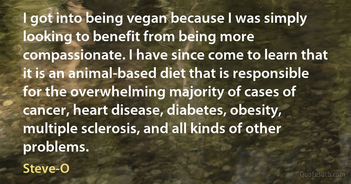 I got into being vegan because I was simply looking to benefit from being more compassionate. I have since come to learn that it is an animal-based diet that is responsible for the overwhelming majority of cases of cancer, heart disease, diabetes, obesity, multiple sclerosis, and all kinds of other problems. (Steve-O)